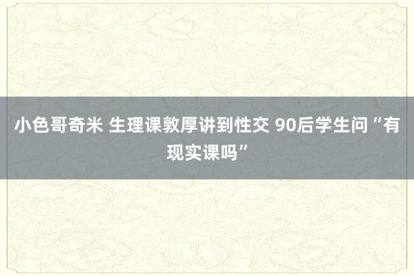 小色哥奇米 生理课敦厚讲到性交 90后学生问“有现实课吗”