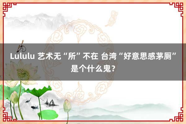 Lululu 艺术无“所”不在 台湾“好意思感茅厕”是个什么鬼？