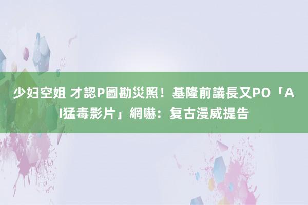 少妇空姐 才認P圖勘災照！基隆前議長又PO「AI猛毒影片」網嚇：复古漫威提告