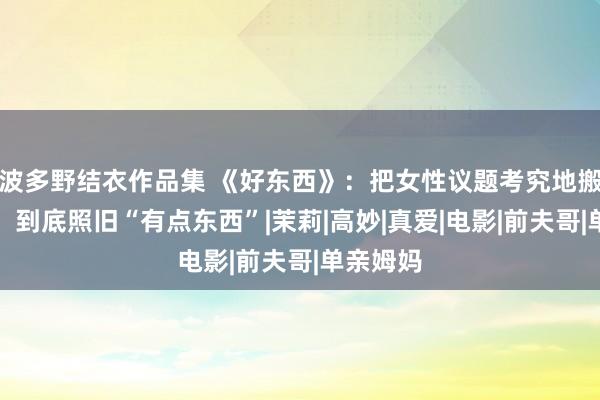 波多野结衣作品集 《好东西》：把女性议题考究地搬上荧幕，到底照旧“有点东西”|茉莉|高妙|真爱|电影|前夫哥|单亲姆妈