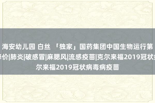 海安幼儿园 白丝 「独家」国药集团中国生物运行第二批疫苗降价|肺炎|破感冒|麻腮风|流感疫苗|克尔来福2019冠状病毒病疫苗