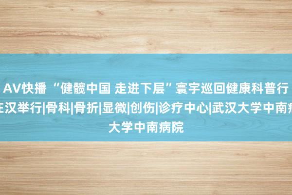 AV快播 “健髋中国 走进下层”寰宇巡回健康科普行径在汉举行|骨科|骨折|显微|创伤|诊疗中心|武汉大学中南病院