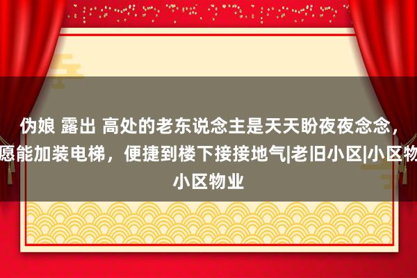 伪娘 露出 高处的老东说念主是天天盼夜夜念念，但愿能加装电梯，便捷到楼下接接地气|老旧小区|小区物业