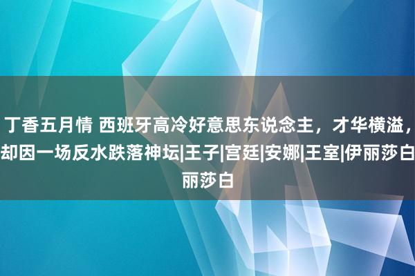 丁香五月情 西班牙高冷好意思东说念主，才华横溢，却因一场反水跌落神坛|王子|宫廷|安娜|王室|伊丽莎白