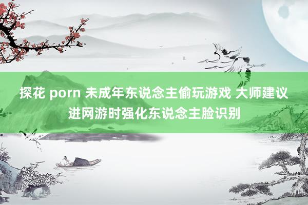 探花 porn 未成年东说念主偷玩游戏 大师建议进网游时强化东说念主脸识别