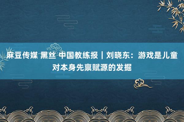 麻豆传媒 黑丝 中国教练报｜刘晓东：游戏是儿童对本身先禀赋源的发掘