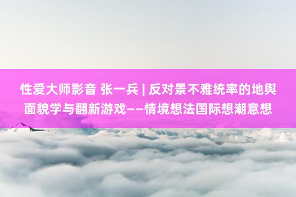 性爱大师影音 张一兵 | 反对景不雅统率的地舆面貌学与翻新游戏——情境想法国际想潮意想