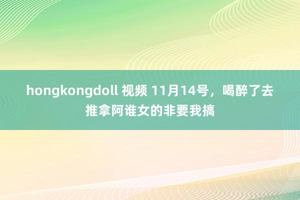 hongkongdoll 视频 11月14号，喝醉了去推拿阿谁女的非要我搞